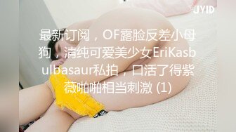 最新订阅，OF露脸反差小母狗，清纯可爱美少女EriKasbulbasaur私拍，口活了得紫薇啪啪相当刺激 (1)