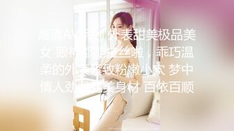 高清AV系列 外表甜美极品美女 眼神都能拉丝啦，乖巧温柔的外表紧致粉嫩小穴 梦中情人劲爆完美身材 百依百顺