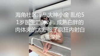 海角社区淫乱大神小金 乱伦51岁医生二舅妈，成熟白胖的肉体夹的太舒服了疯狂内射白毛逼深处