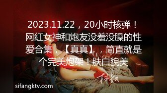 2023.11.22，20小时核弹！网红女神和炮友没羞没臊的性爱合集，【真真】，简直就是个完美炮架！肤白貌美