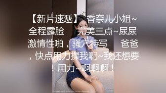 【新片速遞】  香奈儿小姐~全程露脸❤️完美三点~尿尿激情性啪，骚穴特写❤️爸爸，快点用力操我啊~我还想要！用力~啊啊啊！