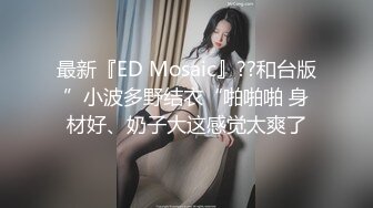 最新『ED Mosaic』??和台版”小波多野结衣“啪啪啪 身材好、奶子大这感觉太爽了