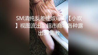 SM清纯反差性奴母狗【小欢】视图流出，超市商场各种露出3P调教