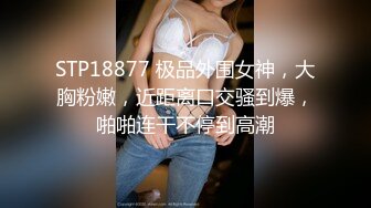 STP18877 极品外围女神，大胸粉嫩，近距离口交骚到爆，啪啪连干不停到高潮