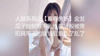 人妖系列之【真假美妖】金发瓜子脸妖妖丰乳性感屁股被带阳具带逼的猛插屁眼乱了乱了