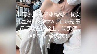 丰满熟女·桃子冰妈妈·：偷女儿丝袜和内裤zw，口味略重，最后喷在肉丝上，阿黑颜，这妈妈针滴优秀！