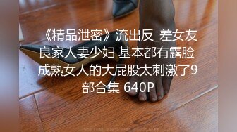 《精品泄密》流出反_差女友良家人妻少妇 基本都有露脸 成熟女人的大屁股太刺激了9部合集 640P