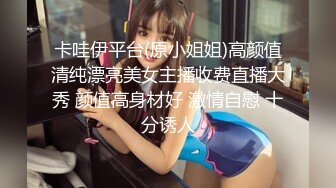 卡哇伊平台(原小姐姐)高颜值清纯漂亮美女主播收费直播大秀 颜值高身材好 激情自慰 十分诱人