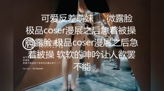 ❤️可爱反差萌妹❤️微露脸 极品coser漫展之后急着被操 微露脸 极品coser漫展之后急着被操 软软的呻吟让人欲罢不能