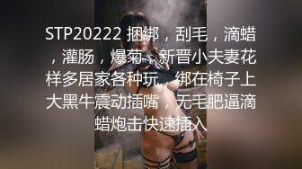 STP20222 捆绑，刮毛，滴蜡，灌肠，爆菊，新晋小夫妻花样多居家各种玩，绑在椅子上大黑牛震动插嘴，无毛肥逼滴蜡炮击快速插入