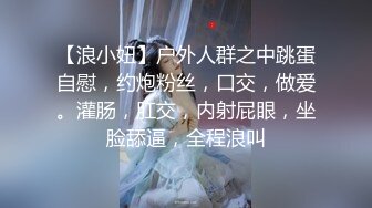 【浪小妞】户外人群之中跳蛋自慰，约炮粉丝，口交，做爱。灌肠，肛交，内射屁眼，坐脸舔逼，全程浪叫