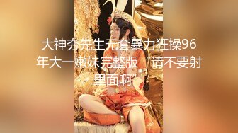 大神夯先生无套暴力狂操96年大一嫩妹完整版“请不要射里面啊”