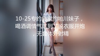 10-25专约良家约啪川妹子，喝酒调情气氛到了脱衣服开炮，无套体外射精