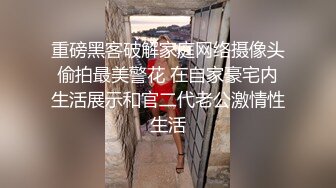 重磅黑客破解家庭网络摄像头偷拍最美警花 在自家豪宅内生活展示和官二代老公激情性生活