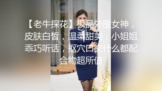 【老牛探花】极品外围女神，皮肤白皙，温柔甜美，小姐姐乖巧听话，抠穴口交什么都配合物超所值