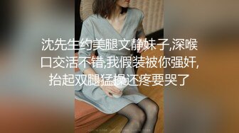 沈先生约美腿文静妹子,深喉口交活不错,我假装被你强奸,抬起双腿猛操还疼要哭了