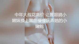   中年大叔花高价 让服眼鏡小嫩妹换上黑丝慢慢玩弄她的小嫩鲍