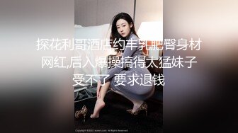 探花利哥酒店约丰乳肥臀身材网红,后入爆操搞得太猛妹子受不了 要求退钱