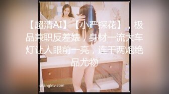 【超清AI】【小严探花】，极品兼职反差婊，身材一流大车灯让人眼前一亮，连干两炮绝品尤物