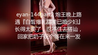 eyan-144part2 炮王晚上路遇『白皙爆乳甜美已婚少妇』长得太美了，忍不住去搭讪，回家把奶子玩个够在来一发