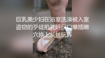 巨乳美少妇在浴室洗澡被入室盗窃的歹徒掐死奸尸口爆插嫩穴换上灰丝玩弄