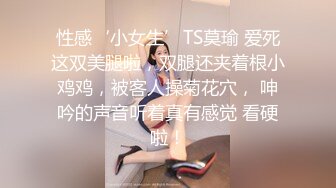 性感‘小女生’TS莫瑜 爱死这双美腿啦，双腿还夹着根小鸡鸡，被客人操菊花穴， 呻吟的声音听着真有感觉 看硬啦！