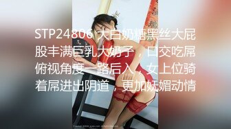 STP24806 大白奶糖黑丝大屁股丰满巨乳大奶子，口交吃屌俯视角度一路后入，女上位骑着屌进出阴道，更加妩媚动情