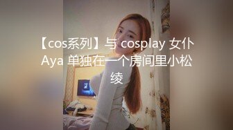 【cos系列】与 cosplay 女仆 Aya 单独在一个房间里小松绫