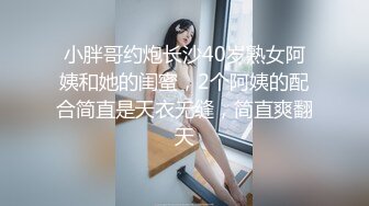 小胖哥约炮长沙40岁熟女阿姨和她的闺蜜，2个阿姨的配合简直是天衣无缝，简直爽翻天