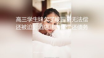 高三学生妹欠了校园贷无法偿还被迫到酒店用肉体偿还债务水