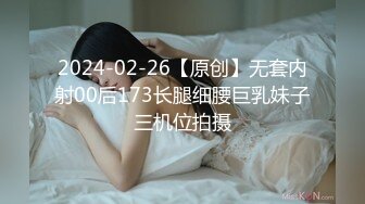 2024-02-26【原创】无套内射00后173长腿细腰巨乳妹子三机位拍摄