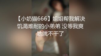 【小奶猫666】姐姐帮我解决饥渴难耐的小弟弟 没等我爽她就不干了