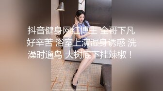 抖音健身网红博主 全哥下凡好辛苦 浴室上演湿身诱惑 洗澡时遛鸟 大树底下挂辣椒！