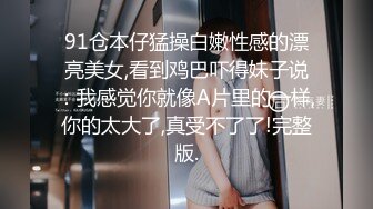 91仓本仔猛操白嫩性感的漂亮美女,看到鸡巴吓得妹子说：我感觉你就像A片里的一样,你的太大了,真受不了了!完整版.