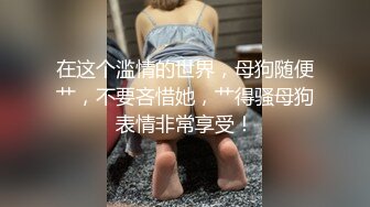 在这个滥情的世界，母狗随便艹，不要吝惜她，艹得骚母狗表情非常享受！