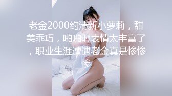 老金2000约清新小萝莉，甜美乖巧，啪啪时表情太丰富了，职业生涯遭遇老金真是惨惨惨