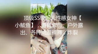 ❤️顶级SS级巨乳性感女神【小鲅鱼】，道具紫薇、户外露出、各种挑逗裸舞，炸裂