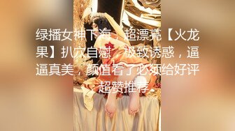 绿播女神下海，超漂亮【火龙果】扒穴自慰，极致诱惑，逼逼真美，颜值看了必须给好评，超赞推荐