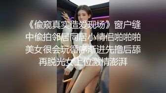 《偸窥真实造爱现场》窗户缝中偸拍邻居同居小情侣啪啪啪美女很会玩循序渐进先撸后舔再脱光女上位激情澎湃