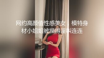 网约高颜值性感美女，模特身材小姐姐被操得淫叫连连