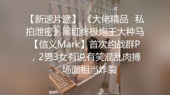 【新速片遞】 《大佬精品✅私拍泄密》网红终极炮王大种马【信义Mark】首次约战群P，2男3女有说有笑混乱肉搏，场面相当炸裂