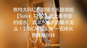 推特大网红！顶级大长腿御姐【Susie_7777】史上最夸张的喷水，滋滋水量大的像水龙头！170CM九头身 一双修长的美腿丝袜