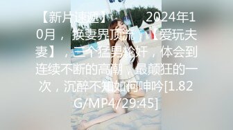 【新片速遞】  ♈♈♈2024年10月， 换妻界顶流，【爱玩夫妻】，三个猛男轮奸，体会到连续不断的高潮，最颠狂的一次，沉醉不知如何呻吟[1.82G/MP4/29:45]