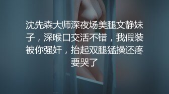 沈先森大师深夜场美腿文静妹子，深喉口交活不错，我假装被你强奸，抬起双腿猛操还疼要哭了