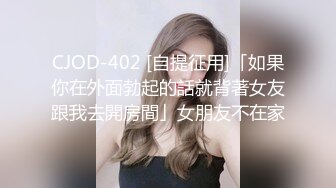 CJOD-402 [自提征用]「如果你在外面勃起的話就背著女友跟我去開房間」女朋友不在家