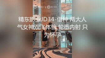 精东影业JD34-借种 两大人气女神双飞体验 轮番内射 只为怀孕