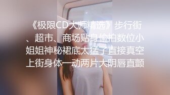 《极限CD大师精选》步行街、超市、商场贴身偸拍数位小姐姐神秘裙底太猛了直接真空上街身体一动两片大阴唇直颤