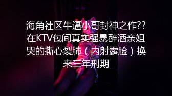 海角社区牛逼小哥封神之作??在KTV包间真实强暴醉酒亲姐哭的撕心裂肺（内射露脸）换来三年刑期