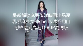 最新解锁麻豆传媒映画出品豪乳系麻豆女郎cherry沐浴用自慰棒达到高潮1080P高清版