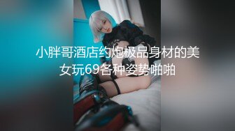 小胖哥酒店约炮极品身材的美女玩69各种姿势啪啪